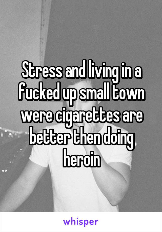 Stress and living in a fucked up small town were cigarettes are better then doing heroin