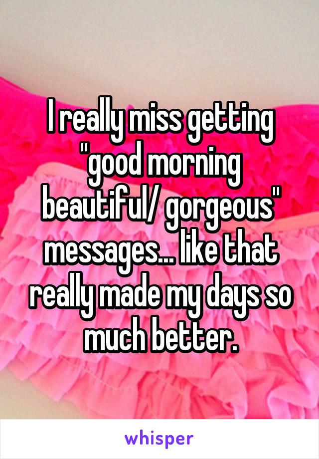 I really miss getting "good morning beautiful/ gorgeous" messages... like that really made my days so much better.