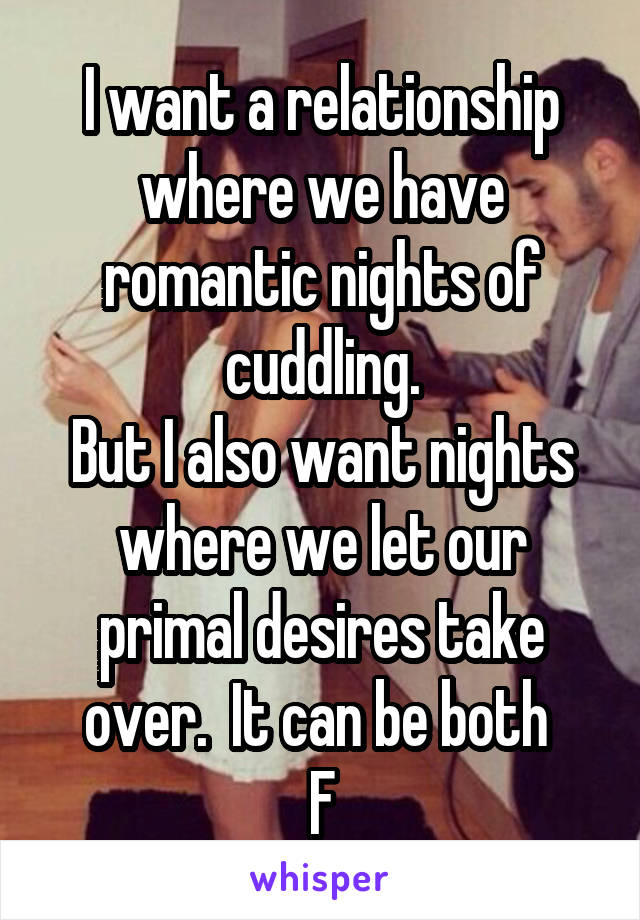 I want a relationship where we have romantic nights of cuddling.
But I also want nights where we let our primal desires take over.  It can be both 
F