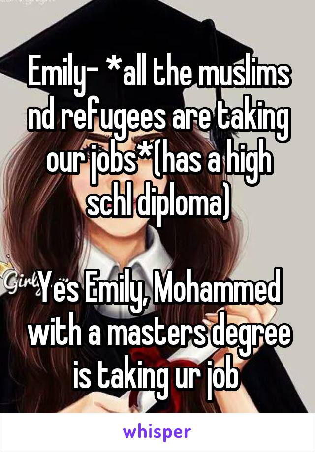 Emily- *all the muslims nd refugees are taking our jobs*(has a high schl diploma)

Yes Emily, Mohammed with a masters degree is taking ur job 