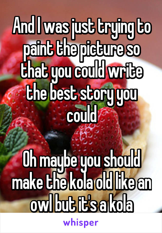 And I was just trying to paint the picture so that you could write the best story you could

Oh maybe you should make the kola old like an owl but it's a kola