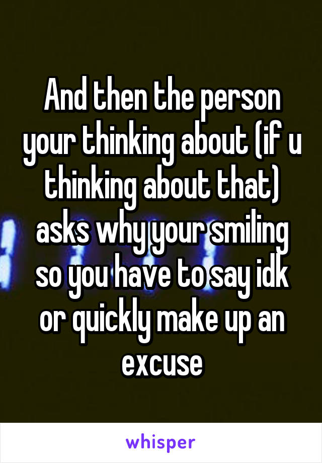 And then the person your thinking about (if u thinking about that) asks why your smiling so you have to say idk or quickly make up an excuse