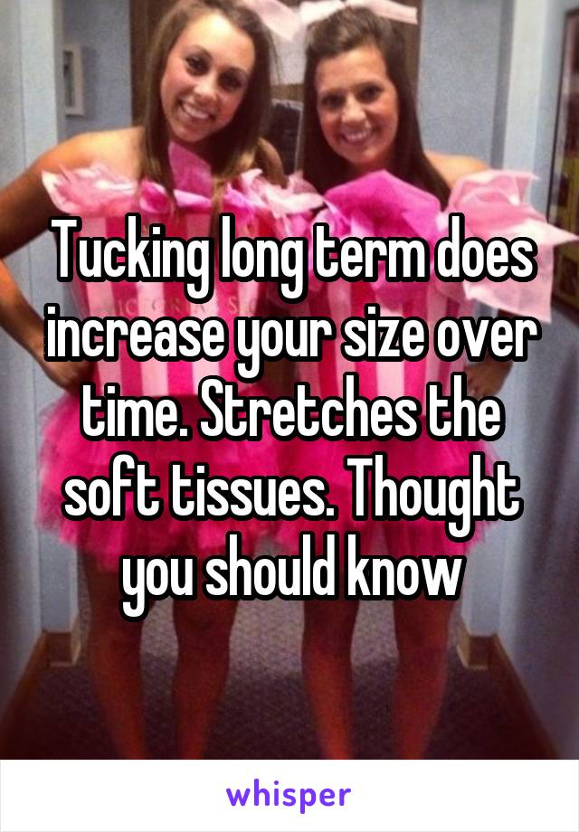 Tucking long term does increase your size over time. Stretches the soft tissues. Thought you should know