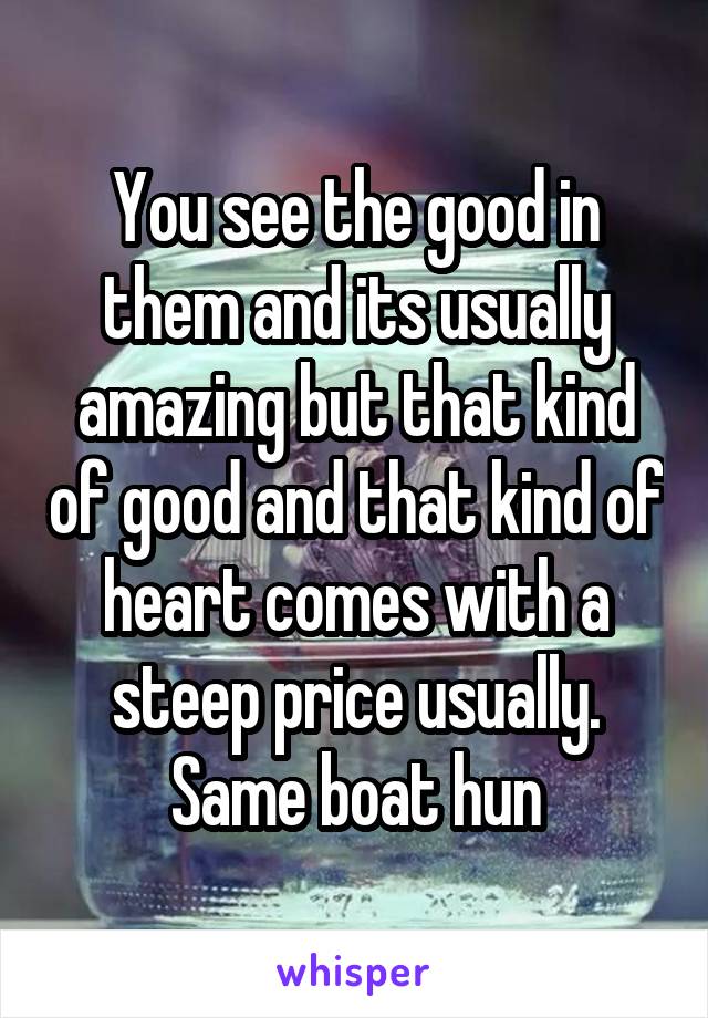 You see the good in them and its usually amazing but that kind of good and that kind of heart comes with a steep price usually.
Same boat hun