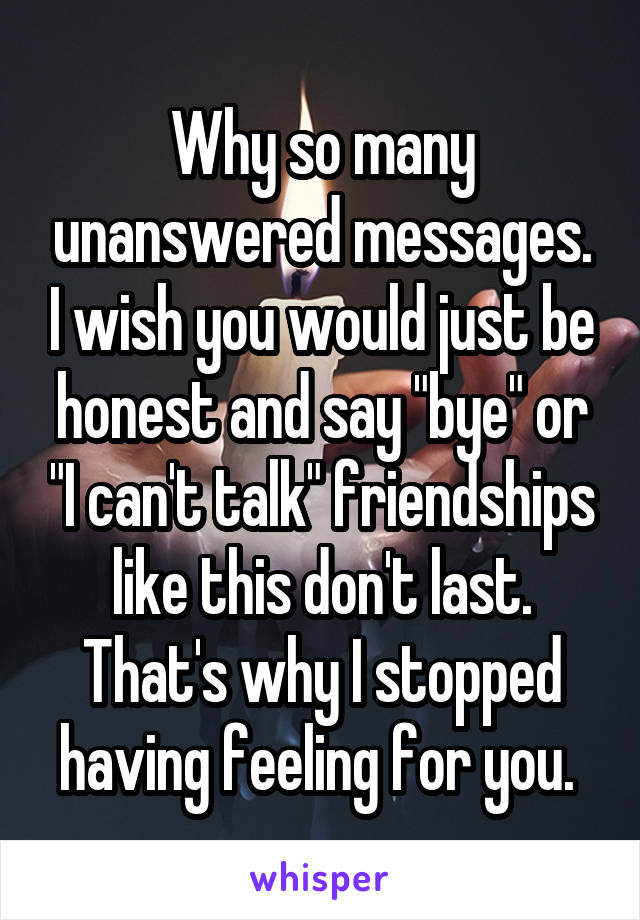 Why so many unanswered messages. I wish you would just be honest and say "bye" or "I can't talk" friendships like this don't last. That's why I stopped having feeling for you. 