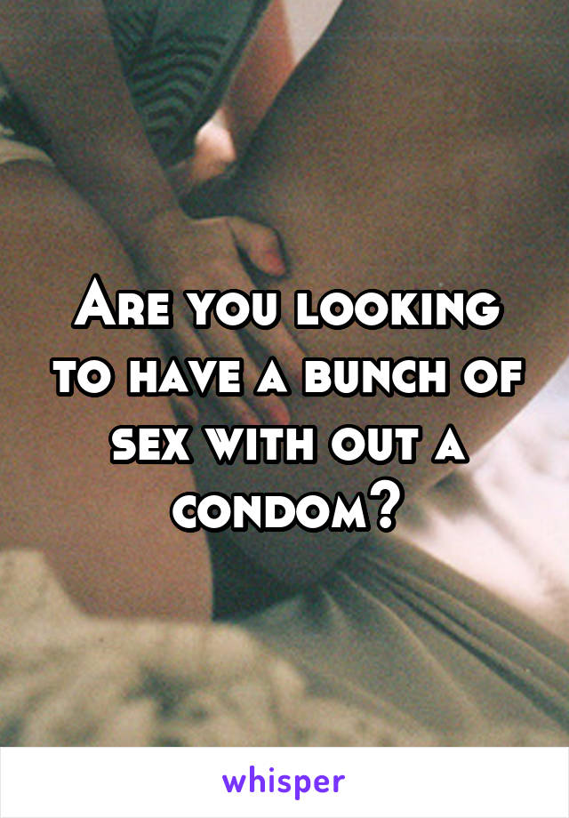 Are you looking to have a bunch of sex with out a condom?