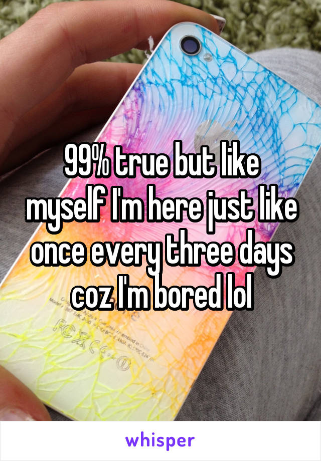 99% true but like myself I'm here just like once every three days coz I'm bored lol