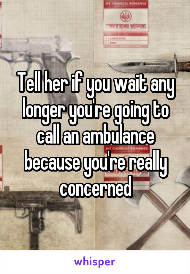 Tell her if you wait any longer you're going to call an ambulance because you're really concerned