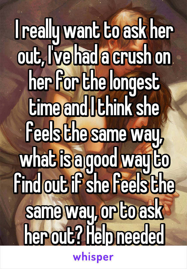 I really want to ask her out, I've had a crush on her for the longest time and I think she feels the same way, what is a good way to find out if she feels the same way, or to ask her out? Help needed