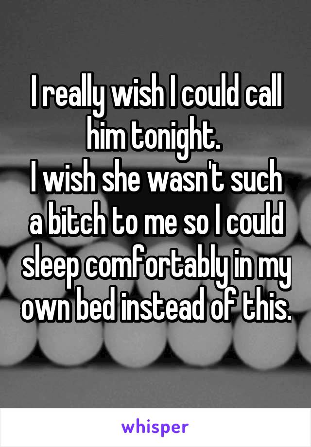 I really wish I could call him tonight. 
I wish she wasn't such a bitch to me so I could sleep comfortably in my own bed instead of this. 