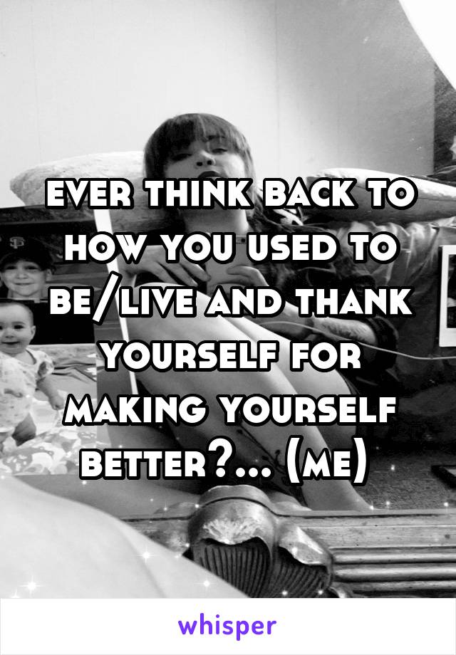 ever think back to how you used to be/live and thank yourself for making yourself better?... (me) 