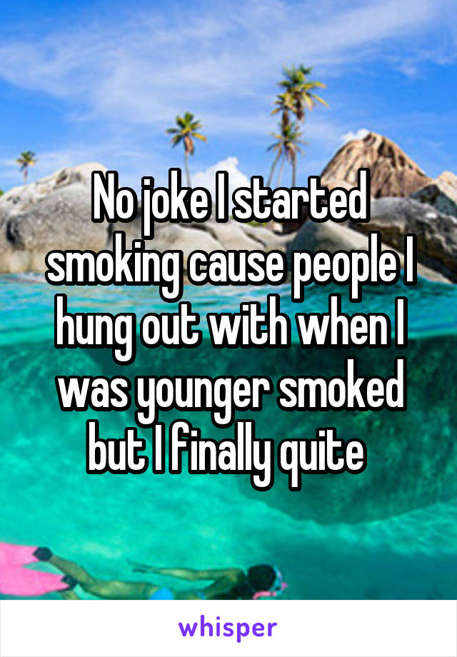 No joke I started smoking cause people I hung out with when I was younger smoked but I finally quite 