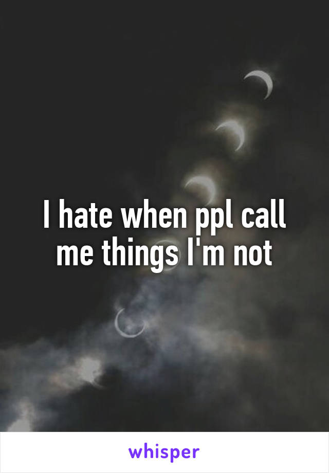 I hate when ppl call me things I'm not