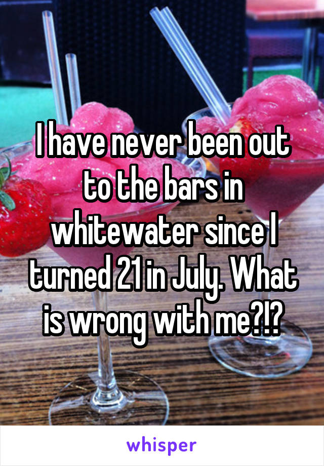 I have never been out to the bars in whitewater since I turned 21 in July. What is wrong with me?!?