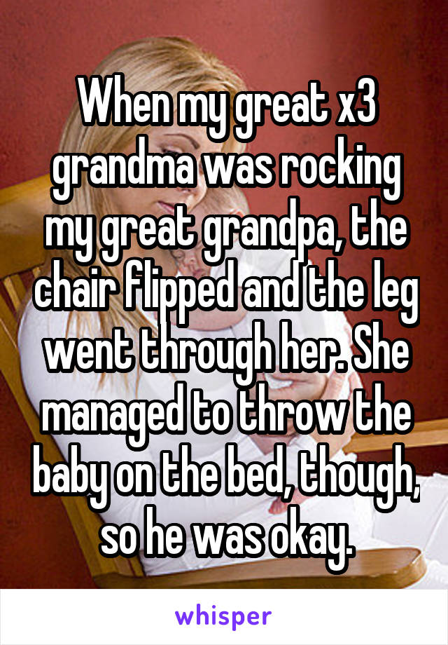 When my great x3 grandma was rocking my great grandpa, the chair flipped and the leg went through her. She managed to throw the baby on the bed, though, so he was okay.