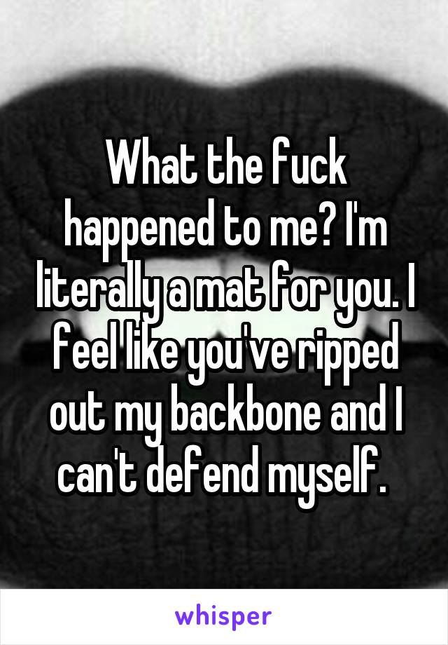 What the fuck happened to me? I'm literally a mat for you. I feel like you've ripped out my backbone and I can't defend myself. 