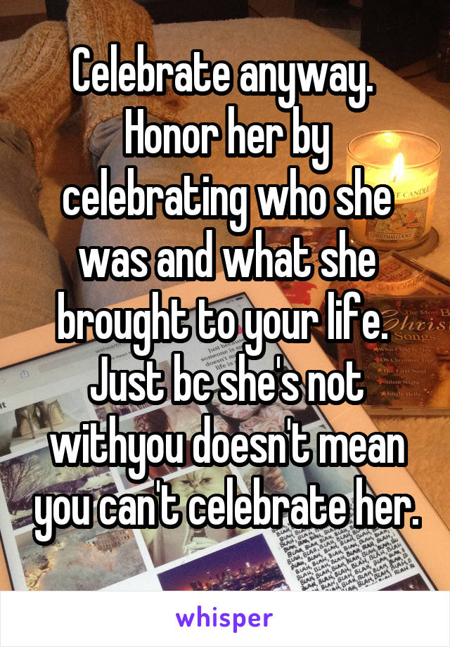 Celebrate anyway.  Honor her by celebrating who she was and what she brought to your life.  Just bc she's not withyou doesn't mean you can't celebrate her. 