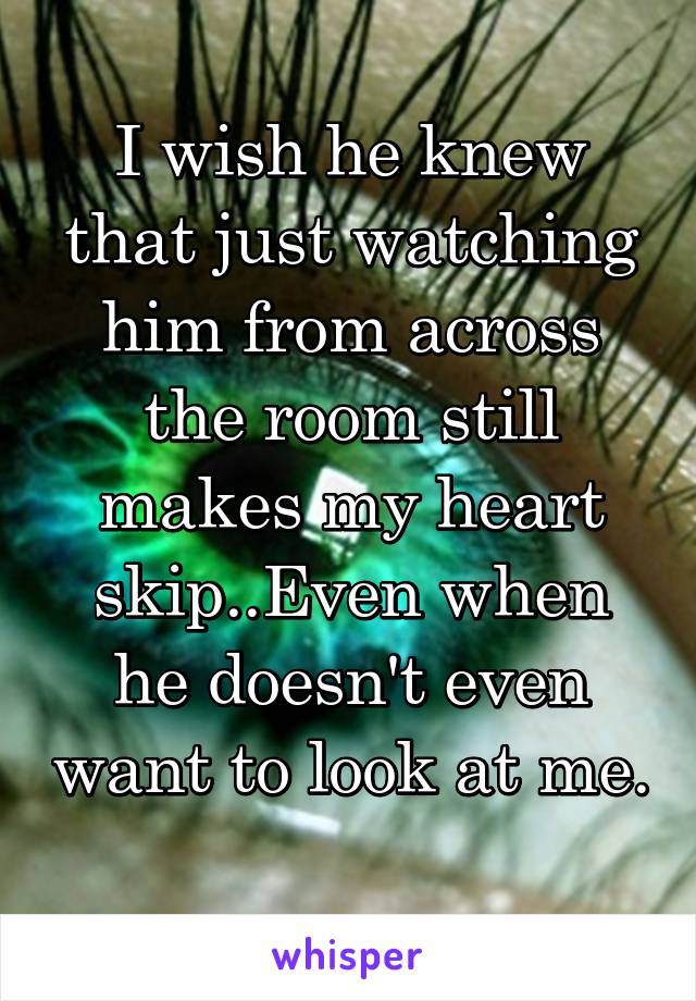 I wish he knew that just watching him from across the room still makes my heart skip..Even when he doesn't even want to look at me. 