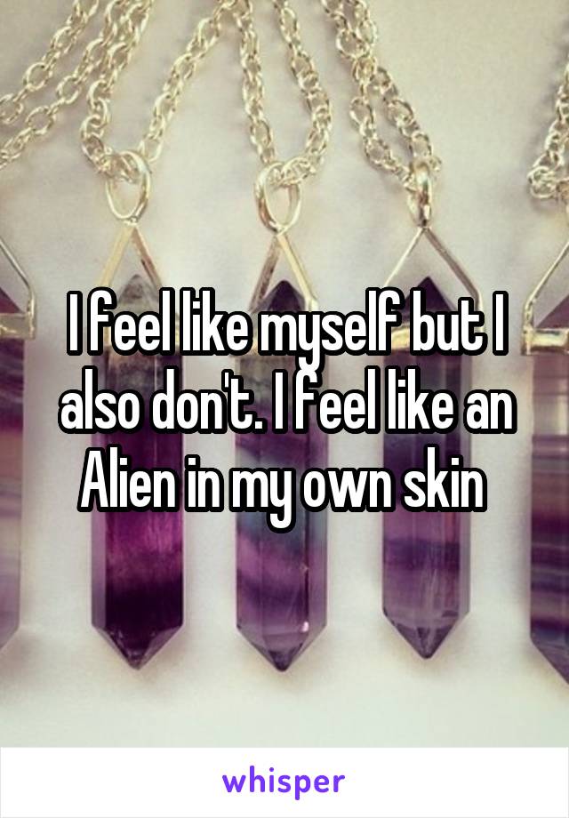 I feel like myself but I also don't. I feel like an Alien in my own skin 