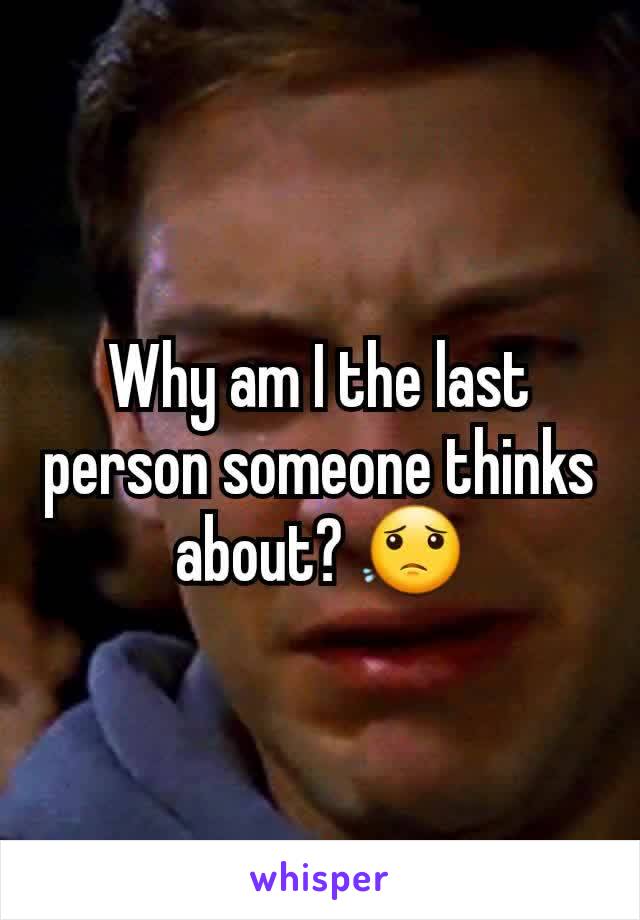 Why am I the last person someone thinks about? 😟