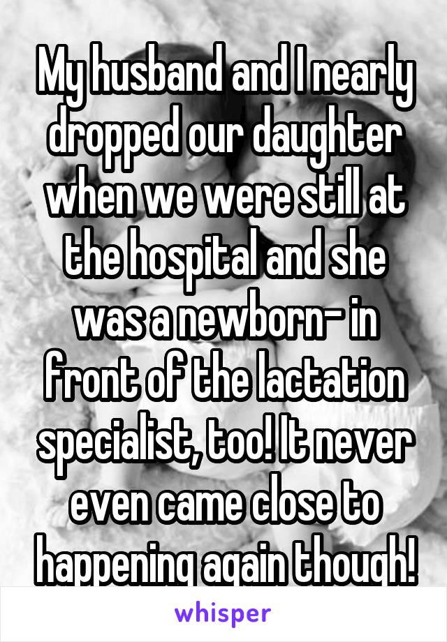 My husband and I nearly dropped our daughter when we were still at the hospital and she was a newborn- in front of the lactation specialist, too! It never even came close to happening again though!