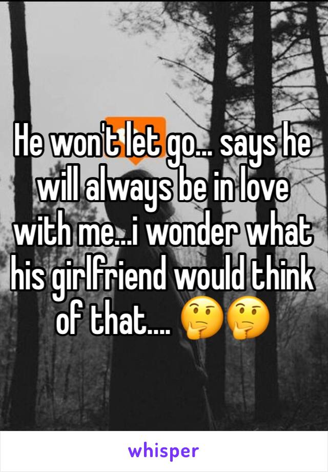 He won't let go... says he will always be in love with me...i wonder what his girlfriend would think of that.... 🤔🤔