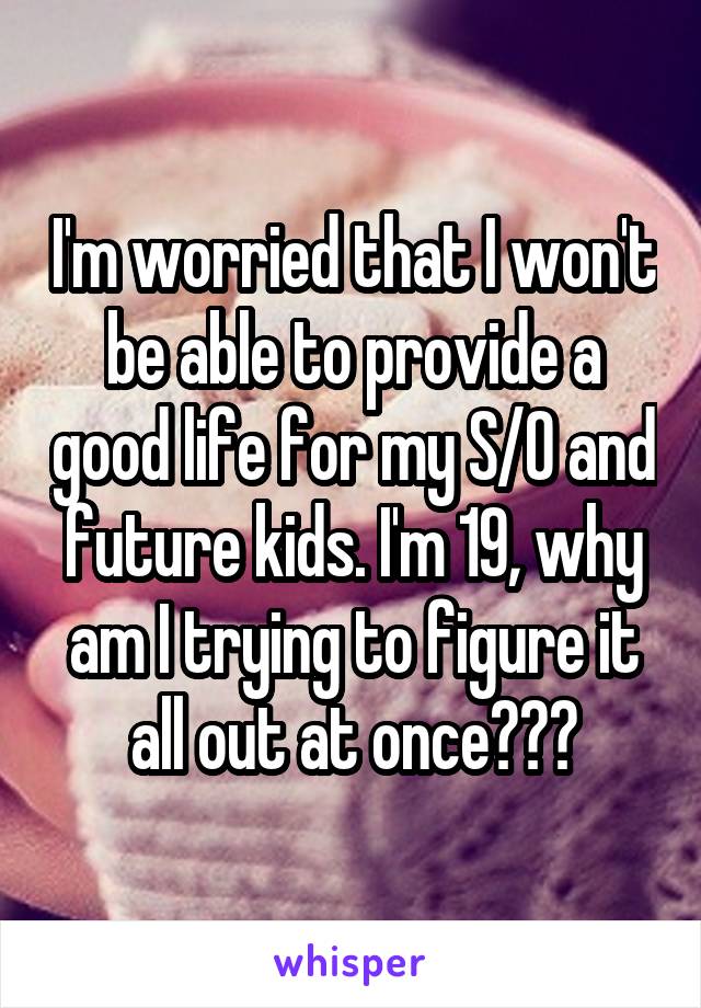 I'm worried that I won't be able to provide a good life for my S/O and future kids. I'm 19, why am I trying to figure it all out at once???