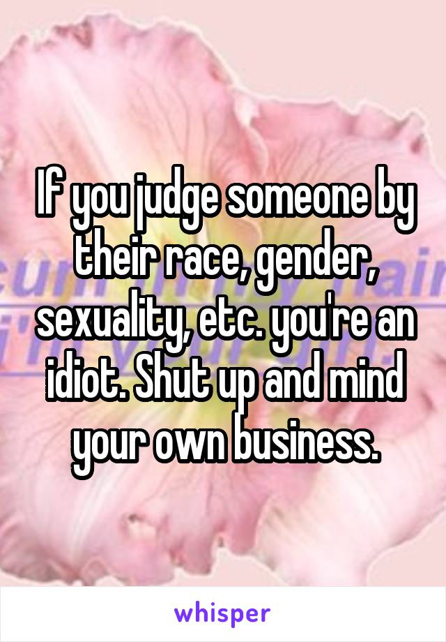 If you judge someone by their race, gender, sexuality, etc. you're an idiot. Shut up and mind your own business.