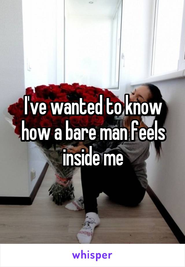 I've wanted to know how a bare man feels inside me