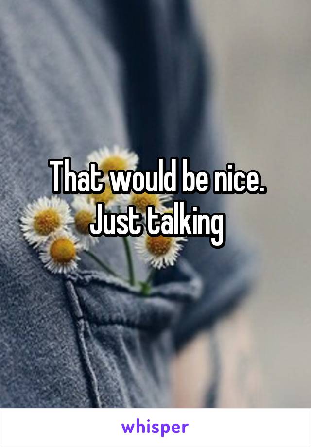 That would be nice. Just talking
