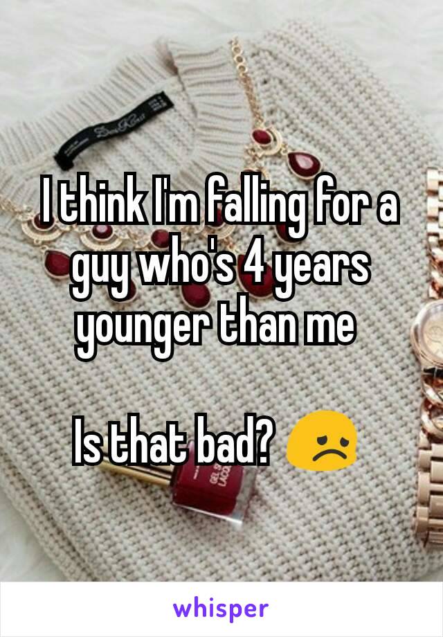 I think I'm falling for a guy who's 4 years younger than me 

Is that bad? 😞 