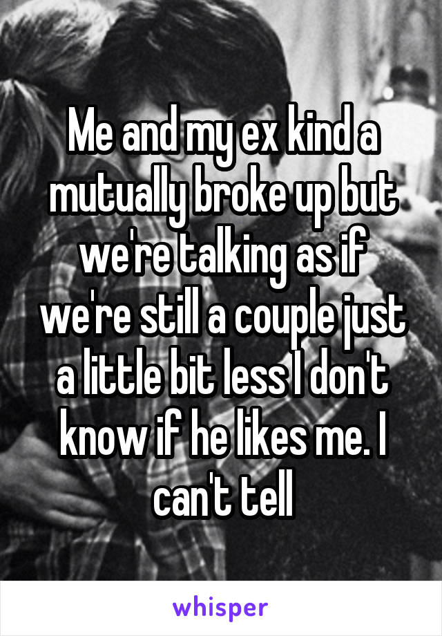 Me and my ex kind a mutually broke up but we're talking as if we're still a couple just a little bit less I don't know if he likes me. I can't tell