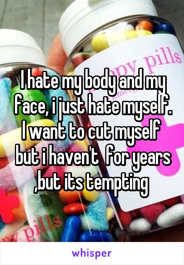 I hate my body and my face, i just hate myself. I want to cut myself  but i haven't  for years ,but its tempting 