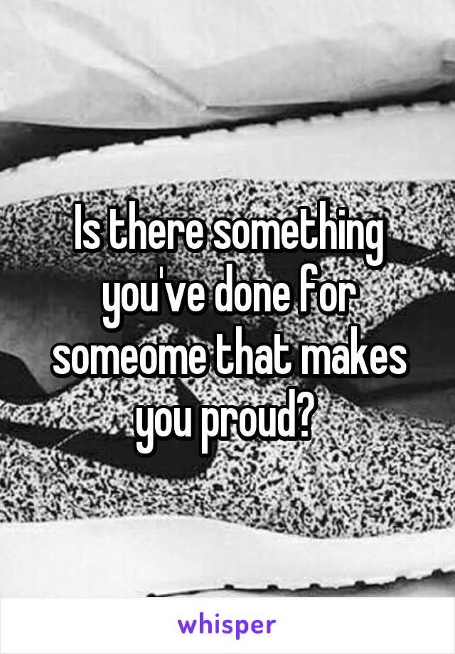 Is there something you've done for someome that makes you proud? 