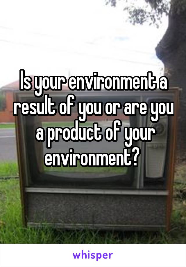 Is your environment a result of you or are you  a product of your environment? 
