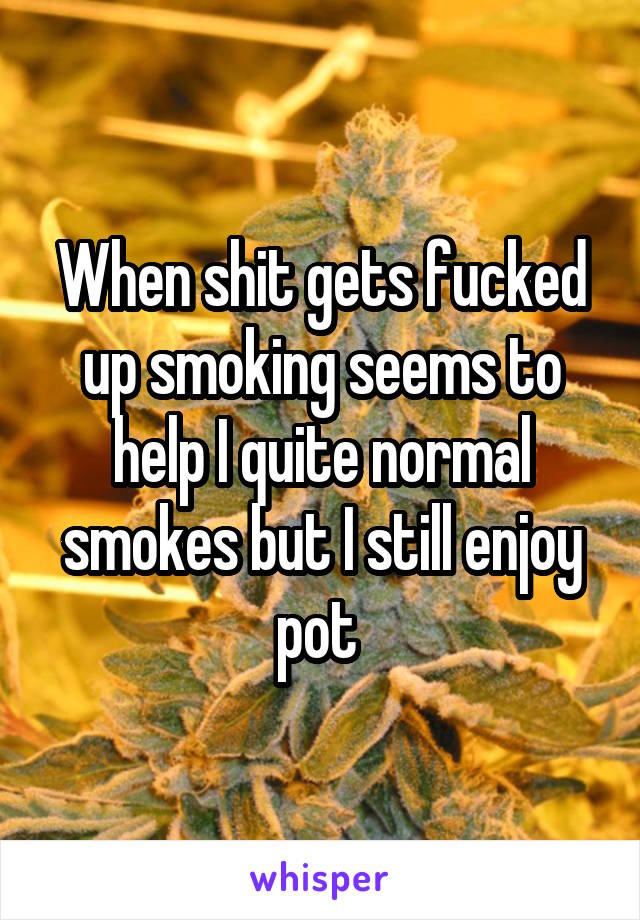 When shit gets fucked up smoking seems to help I quite normal smokes but I still enjoy pot 