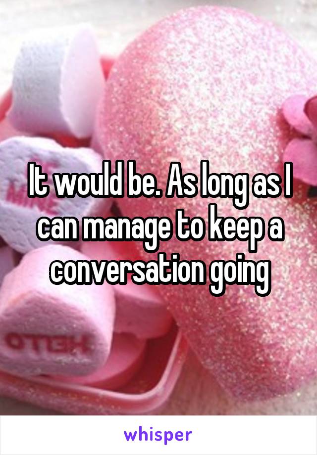 It would be. As long as I can manage to keep a conversation going