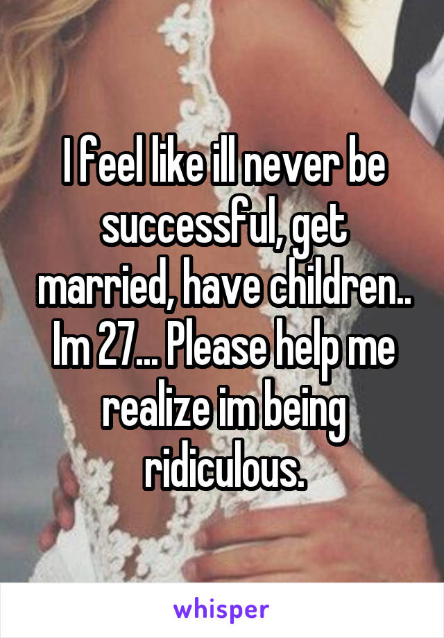 I feel like ill never be successful, get married, have children.. Im 27... Please help me realize im being ridiculous.