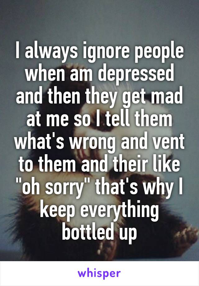 I always ignore people when am depressed and then they get mad at me so I tell them what's wrong and vent to them and their like "oh sorry" that's why I keep everything bottled up