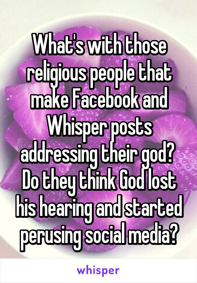 What's with those religious people that make Facebook and Whisper posts addressing their god? 
Do they think God lost his hearing and started perusing social media?