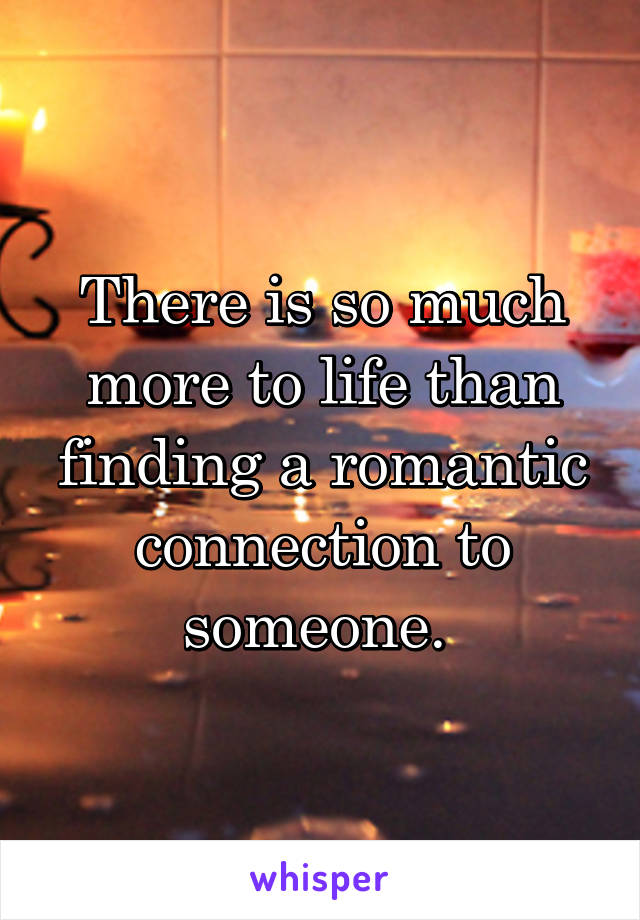 There is so much more to life than finding a romantic connection to someone. 