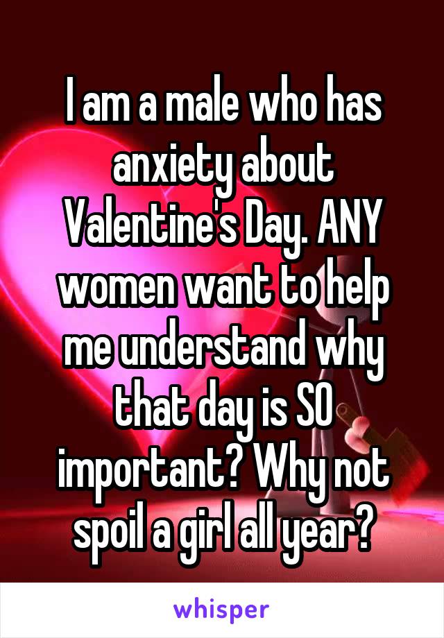 I am a male who has anxiety about Valentine's Day. ANY women want to help me understand why that day is SO important? Why not spoil a girl all year?