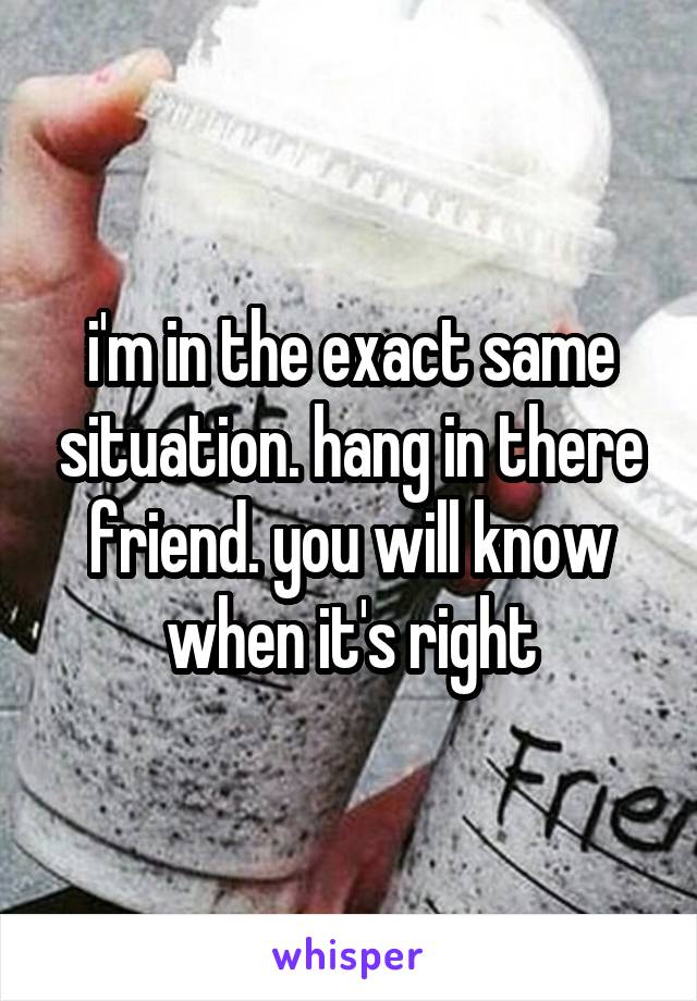 i'm in the exact same situation. hang in there friend. you will know when it's right