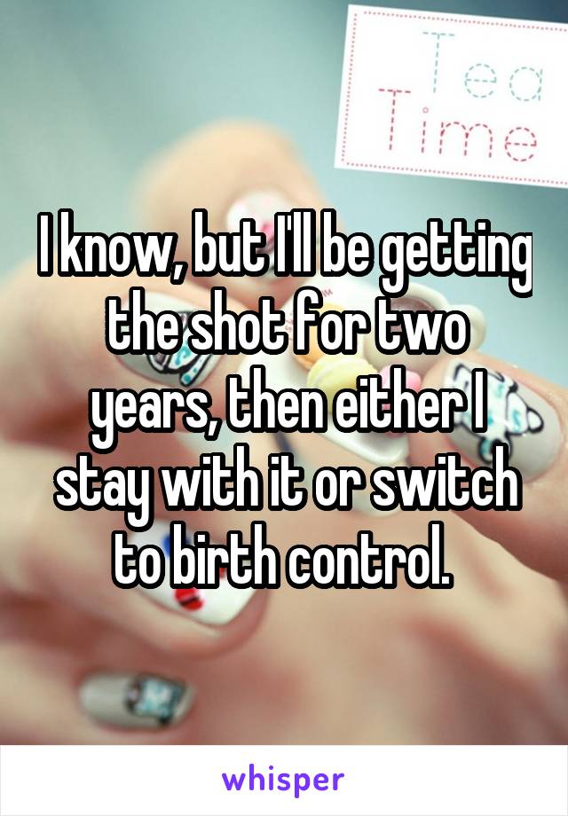 I know, but I'll be getting the shot for two years, then either I stay with it or switch to birth control. 