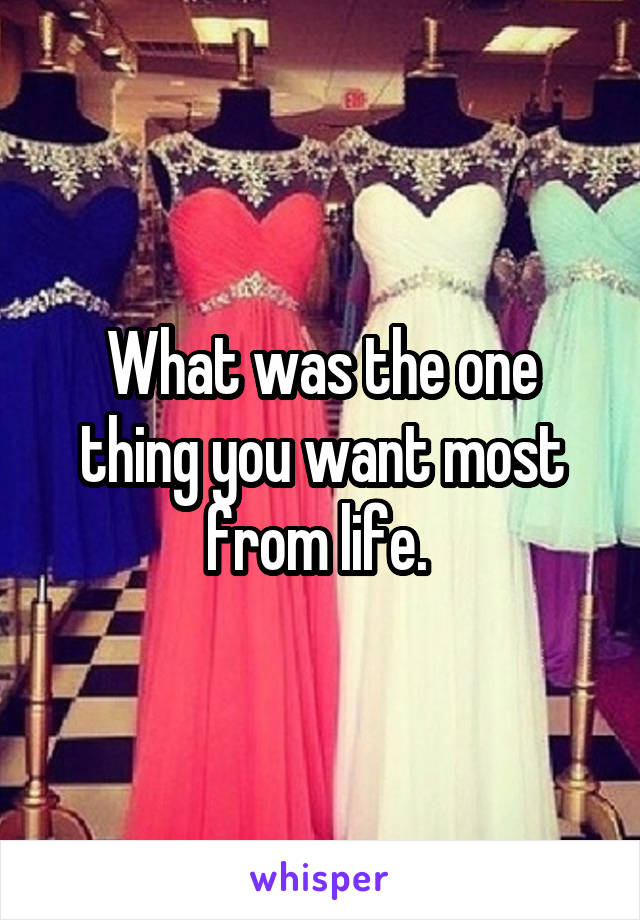 What was the one thing you want most from life. 