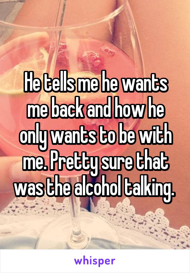 He tells me he wants me back and how he only wants to be with me. Pretty sure that was the alcohol talking. 