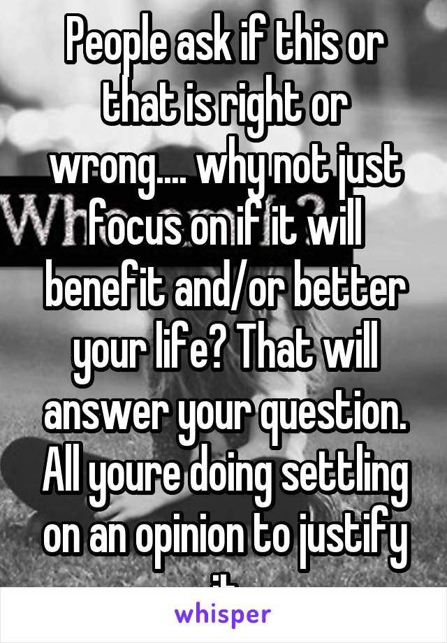 People ask if this or that is right or wrong.... why not just focus on if it will benefit and/or better your life? That will answer your question. All youre doing settling on an opinion to justify it