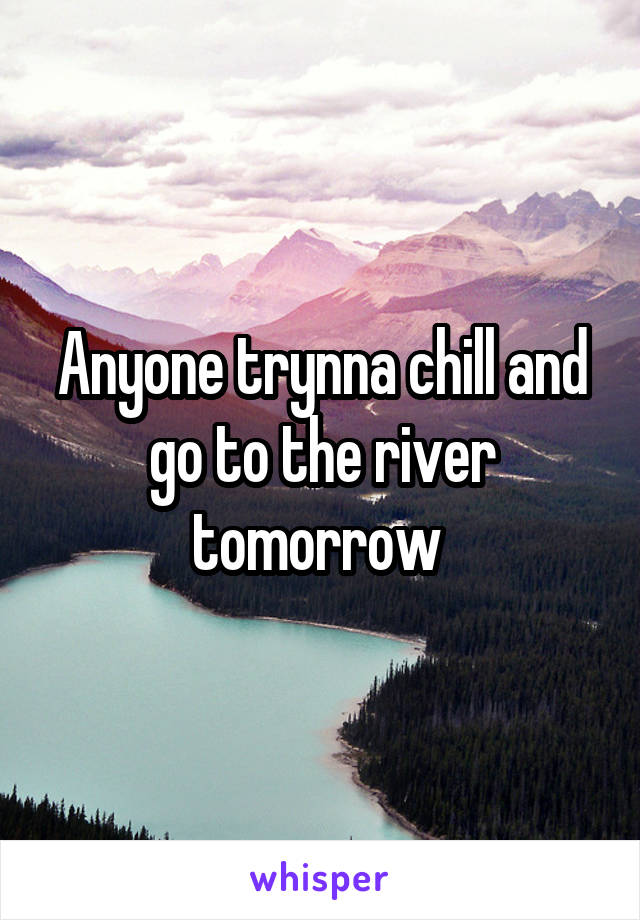 Anyone trynna chill and go to the river tomorrow 