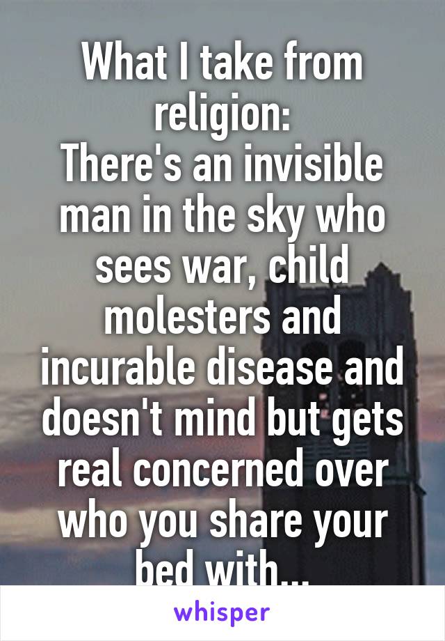 What I take from religion:
There's an invisible man in the sky who sees war, child molesters and incurable disease and doesn't mind but gets real concerned over who you share your bed with...