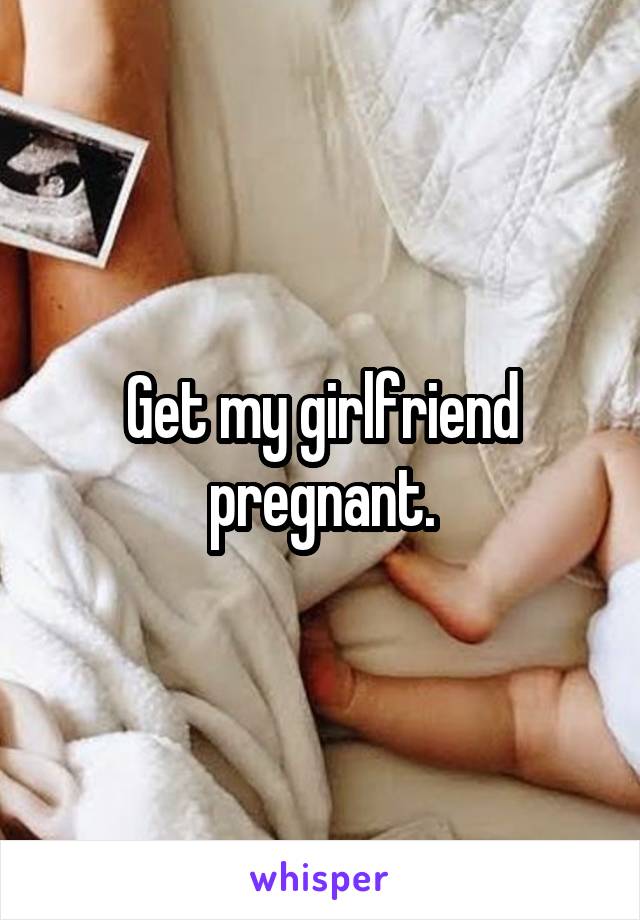 Get my girlfriend pregnant.